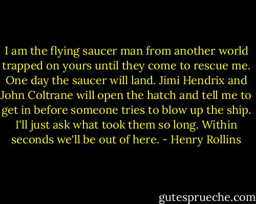 I am the flying saucer man from another world trapped on yours until they come to rescue me. One day the saucer will land. Jimi Hendrix and John Coltrane will open the hatch and tell me to get in before someone tries to blow up the ship. I'll just ask what took them so long. Within seconds we'll be out of here. - Henry Rollins