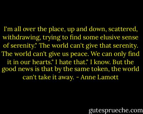 I'm all over the place, up and down, scattered, withdrawing, trying to find some elusive sense of serenity."<br />The world can't give that serenity. The world can't give us peace. We can only find it in our hearts."<br />I hate that."<br />I know. But the good news is that by the same token, the world can't take it away. - Anne Lamott