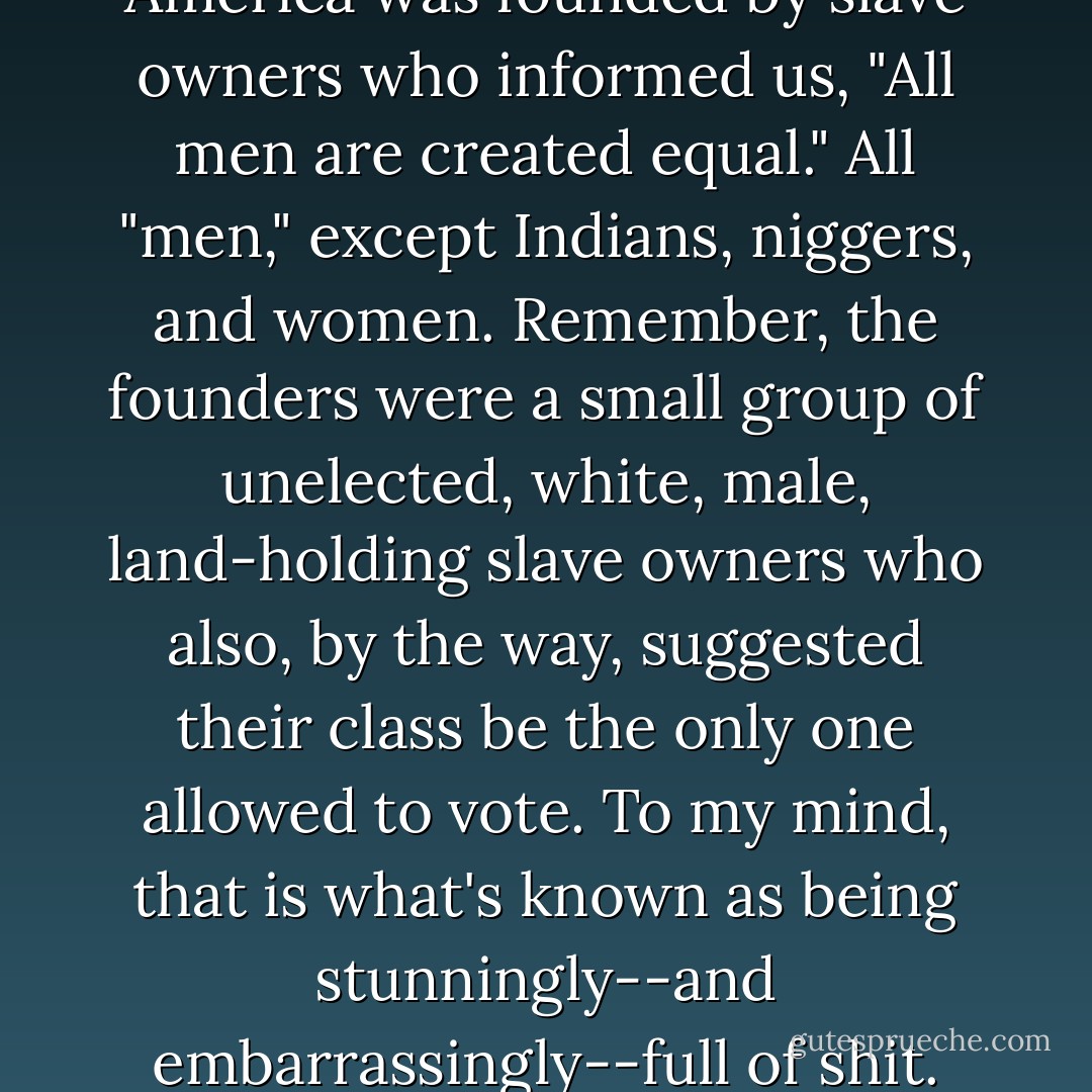 Think of how it all started: America was founded by slave owners who informed us, "All men are created equal." All "men," except Indians, niggers, and women. Remember, the founders were a small group of unelected, white, male, land-holding slave owners who also, by the way, suggested their class be the only one allowed to vote. To my mind, that is what's known as being stunningly--and embarrassingly--full of shit. - George Carlin