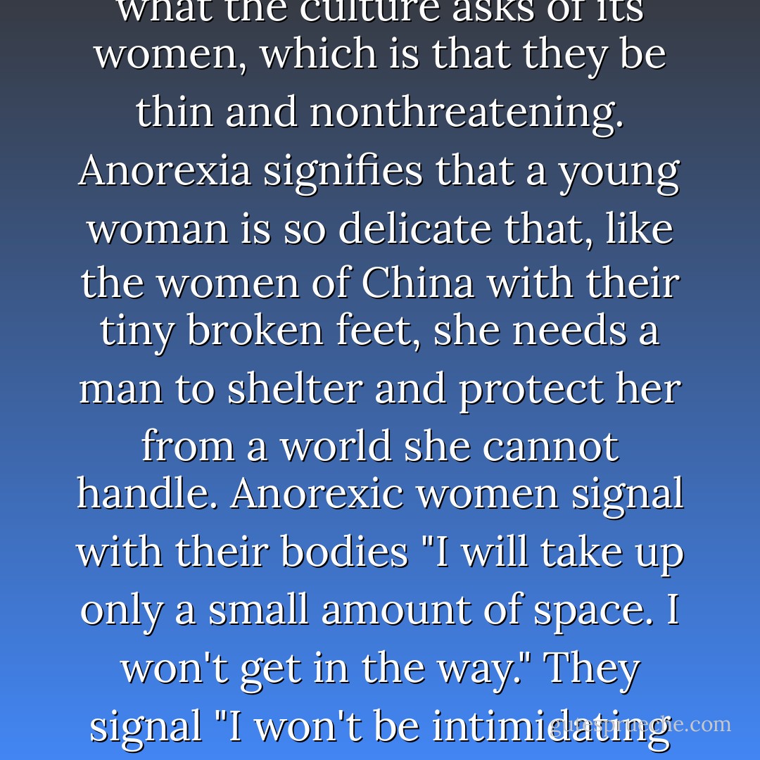 I think anorexia is a metaphor. It is a young woman's statement that she will become what the culture asks of its women, which is that they be thin and nonthreatening. Anorexia signifies that a young woman is so delicate that, like the women of China with their tiny broken feet, she needs a man to shelter and protect her from a world she cannot handle. Anorexic women signal with their bodies "I will take up only a small amount of space. I won't get in the way." They signal "I won't be intimidating or threatening." (Who is afraid of a seventy-pound adult?) - Mary Pipher