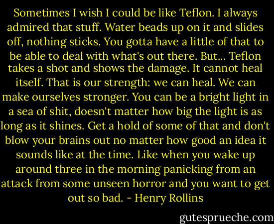 Sometimes I wish I could be like Teflon. I always admired that stuff. Water beads up on it and slides off, nothing sticks. You gotta have a little of that to be able to deal with what's out there. But... Teflon takes a shot and shows the damage. It cannot heal itself. That is our strength: we can heal. We can make ourselves stronger. You can be a bright light in a sea of shit, doesn't matter how big the light is as long as it shines. Get a hold of some of that and don't blow your brains out no matter how good an idea it sounds like at the time. Like when you wake up around three in the morning panicking from an attack from some unseen horror and you want to get out so bad. - Henry Rollins