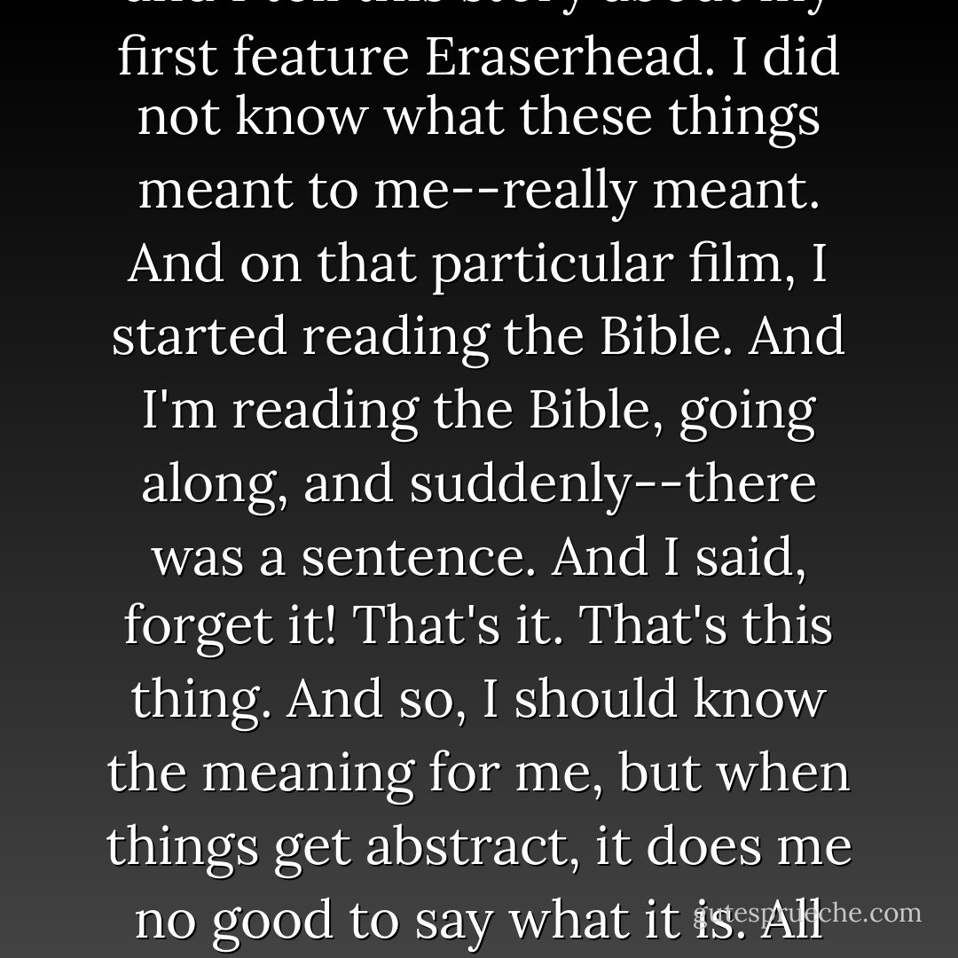 The idea tells you everything. Lots of times I get ideas, I fall in love with them. Those ones you fall in love with are really special ideas. And, in some ways, I always say, when something's abstract, the abstractions are hard to put into words unless you're a poet. These ideas you somehow know. And cinema is a language that can say abstractions. I love stories, but I love stories that hold abstractions--that can hold abstractions. And cinema can say these difficult-to-say-in-words things. A lot of times, I don't know the meaning of the idea, and it drives me crazy. I think we should know the meaning of the idea. I think about them, and I tell this story about my first feature Eraserhead. I did not know what these things meant to me--really meant. And on that particular film, I started reading the Bible. And I'm reading the Bible, going along, and suddenly--there was a sentence. And I said, forget it! That's it. That's this thing. And so, I should know the meaning for me, but when things get abstract, it does me no good to say what it is. All viewers on the surface are all different. And we see something, and that's another place where intuition kicks in: an inner-knowingness. And so, you see a thing, you think about it, and you feel it, and you go and you sort of know something inside. And you can rely on that. Another thing I say is, if you go--after a film, withholding abstractions--to a coffee place--having coffee with your friends, someone will say something, and immediately you'll say “No, no, no, no, that's not what that was about.” You know? “This is what it was about.” And so many things come out, it's surprising. So you do know. For yourself. And what you know is valid. - David Lynch