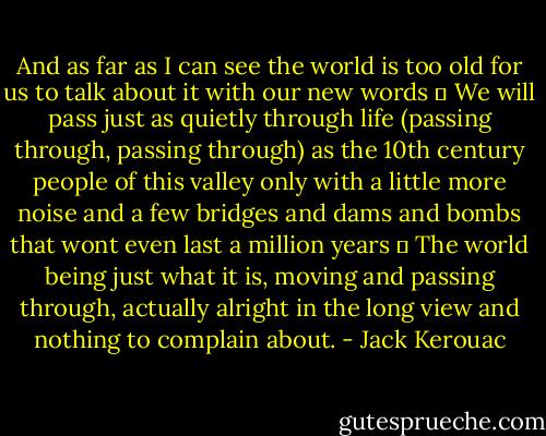 And as far as I can see the world is too old for us to talk about it with our new words ― We will pass just as quietly through life (passing through, passing through) as the 10th century people of this valley only with a little more noise and a few bridges and dams and bombs that wont even last a million years ― The world being just what it is, moving and passing through, actually alright in the long view and nothing to complain about. - Jack Kerouac