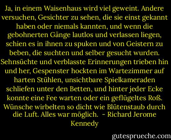 Ja, in einem Waisenhaus wird viel geweint.<br />Andere versuchen, Gesichter zu sehen, die sie einst gekannt haben oder niemals kannten, und wenn die gebohnerten Gänge lautlos und verlassen liegen, schien es in ihnen zu spuken und von Geistern zu beben, die suchten und selber gesucht wurden. Sehnsüchte und verblasste Erinnerungen trieben hin und her, Gespenster hockten im Wartezimmer auf harten Stühlen, unsichtbare Spielkameraden schliefen unter den Betten, und hinter jeder Ecke konnte eine Fee warten oder ein geflügeltes Roß.<br />Wünsche wirbelten so dicht wie Blütenstaub durch die Luft.<br />Alles war möglich.  - Richard Jerome Kennedy