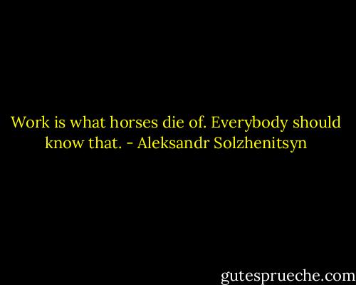 Work is what horses die of. Everybody should know that. - Aleksandr Solzhenitsyn
