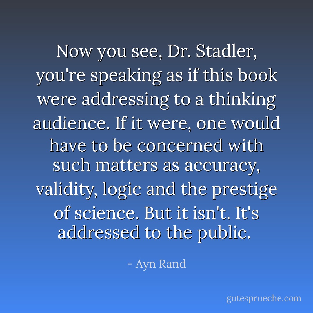 Now you see, Dr. Stadler, you're speaking as if this book were addressing to a thinking audience. If it were, one would have to be concerned with such matters as accuracy, validity, logic and the prestige of science. But it isn't. It's addressed to the public.  - Ayn Rand