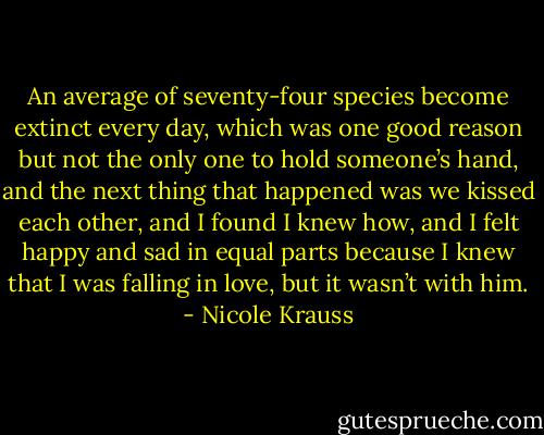 An average of seventy-four species become extinct every day, which was one good reason but not the only one to hold someone’s hand, and the next thing that happened was we kissed each other, and I found I knew how, and I felt happy and sad in equal parts because I knew that I was falling in love, but it wasn’t with him. - Nicole Krauss