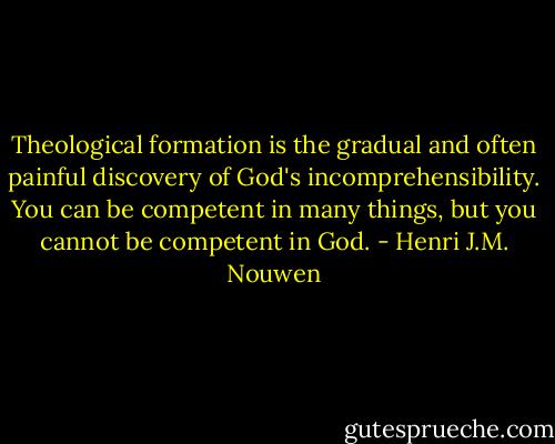 Theological formation is the gradual and often painful discovery of God's incomprehensibility. You can be competent in many things, but you cannot be competent in God. - Henri J.M. Nouwen