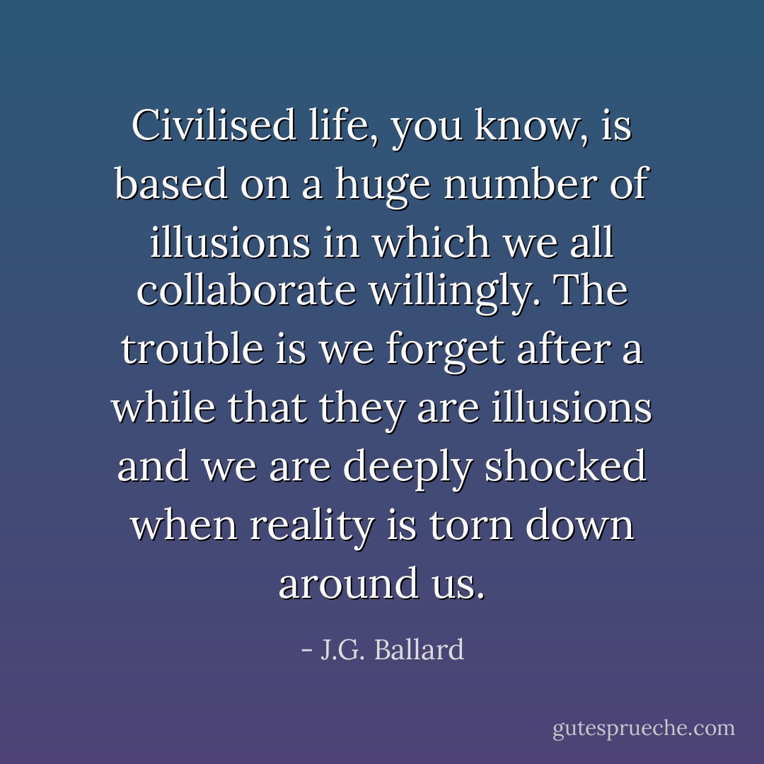 Civilised life, you know, is based on a huge number of illusions in which we all collaborate willingly. The trouble is we forget after a while that they are illusions and we are deeply shocked when reality is torn down around us. - J.G. Ballard