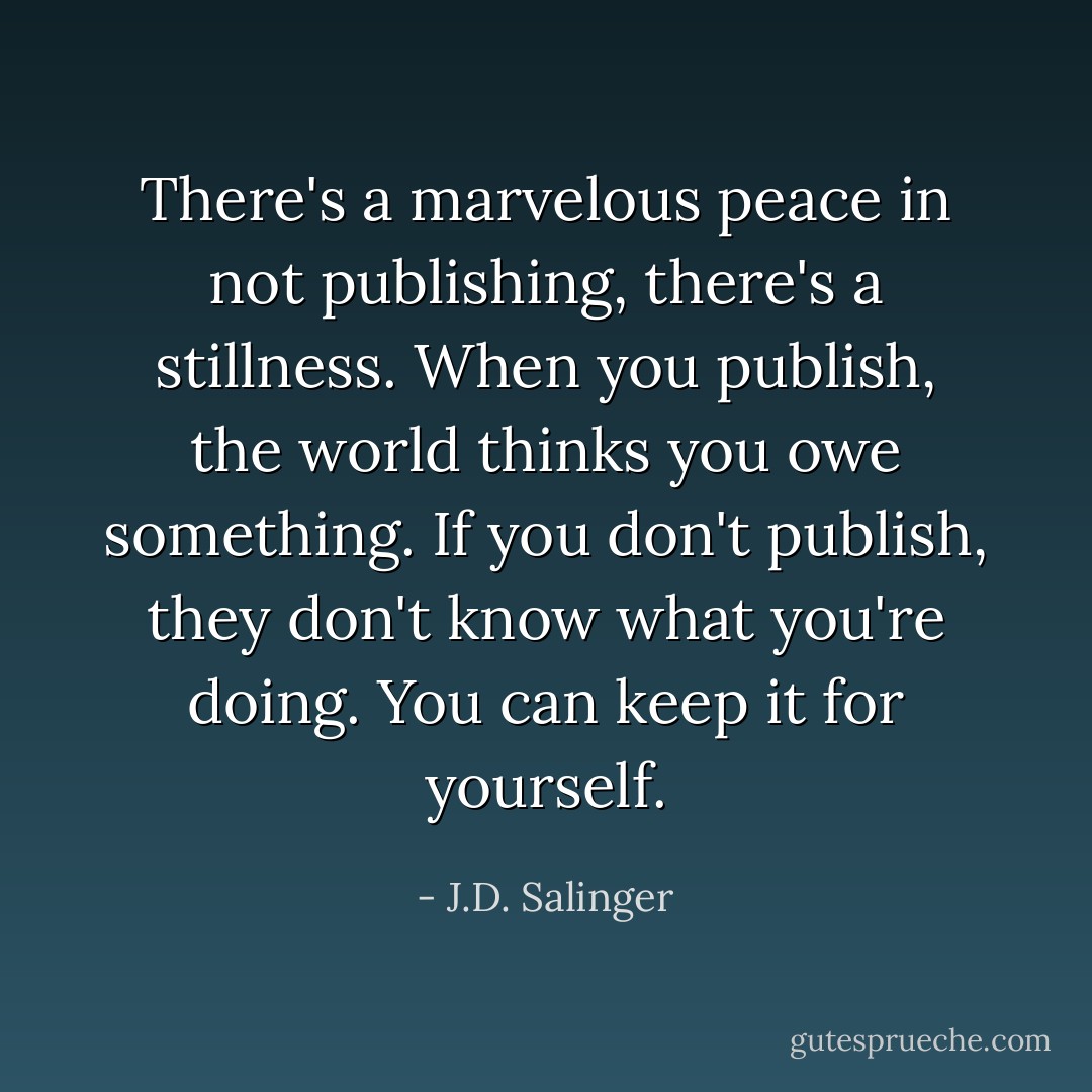 There's a marvelous peace in not publishing, there's a stillness. When you publish, the world thinks you owe something. If you don't publish, they don't know what you're doing. You can keep it for yourself. - J.D. Salinger