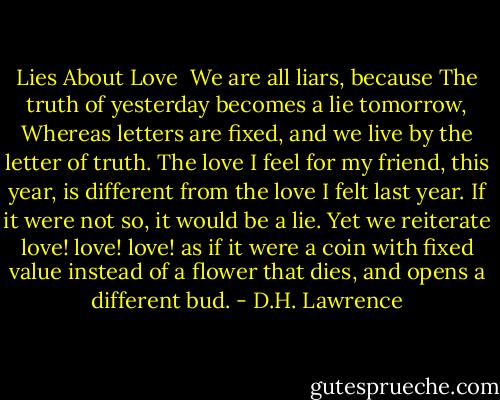 Lies About Love<br /><br />We are all liars, because<br />The truth of yesterday<br />becomes a lie tomorrow,<br />Whereas letters are fixed,<br />and we live by the letter of truth.<br />The love I feel for my friend, this year,<br />is different from the love I felt last year.<br />If it were not so, it would be a lie.<br />Yet we reiterate love! love! love!<br />as if it were a coin with fixed value<br />instead of a flower that dies, and opens a different bud. - D.H. Lawrence