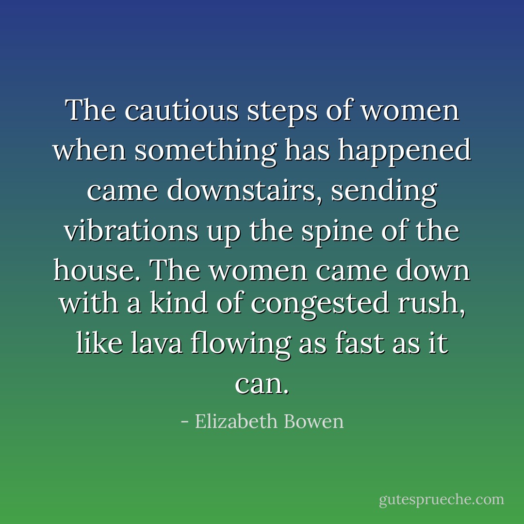 The cautious steps of women when something has happened came downstairs, sending vibrations up the spine of the house. The women came down with a kind of congested rush, like lava flowing as fast as it can. - Elizabeth Bowen