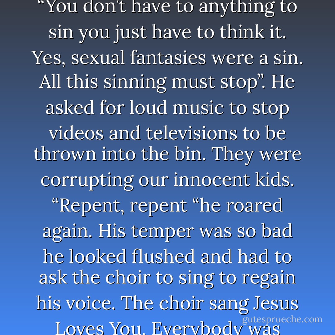 The Day of Judgment was coming and sinners were going to burn, burn, burn in the fire of hell. “Repent”, he roared. “You don’t have to anything to sin you just have to think it. Yes, sexual fantasies were a sin. All this sinning must stop”. He asked for loud music to stop videos and televisions to be thrown into the bin. They were corrupting our innocent kids. “Repent, repent “he roared again. His temper was so bad he looked flushed and had to ask the choir to sing to regain his voice. The choir sang Jesus Loves You. Everybody was talking about Fr. Shaw’s sermon from the pulpit for the whole week. - Annette J. Dunlea