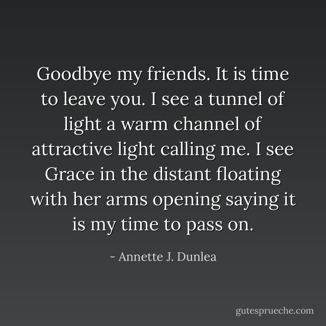 Goodbye my friends. It is time to leave you. I see a tunnel of light a warm channel of attractive light calling me. I see Grace in the distant floating with her arms opening saying it is my time to pass on. - Annette J. Dunlea