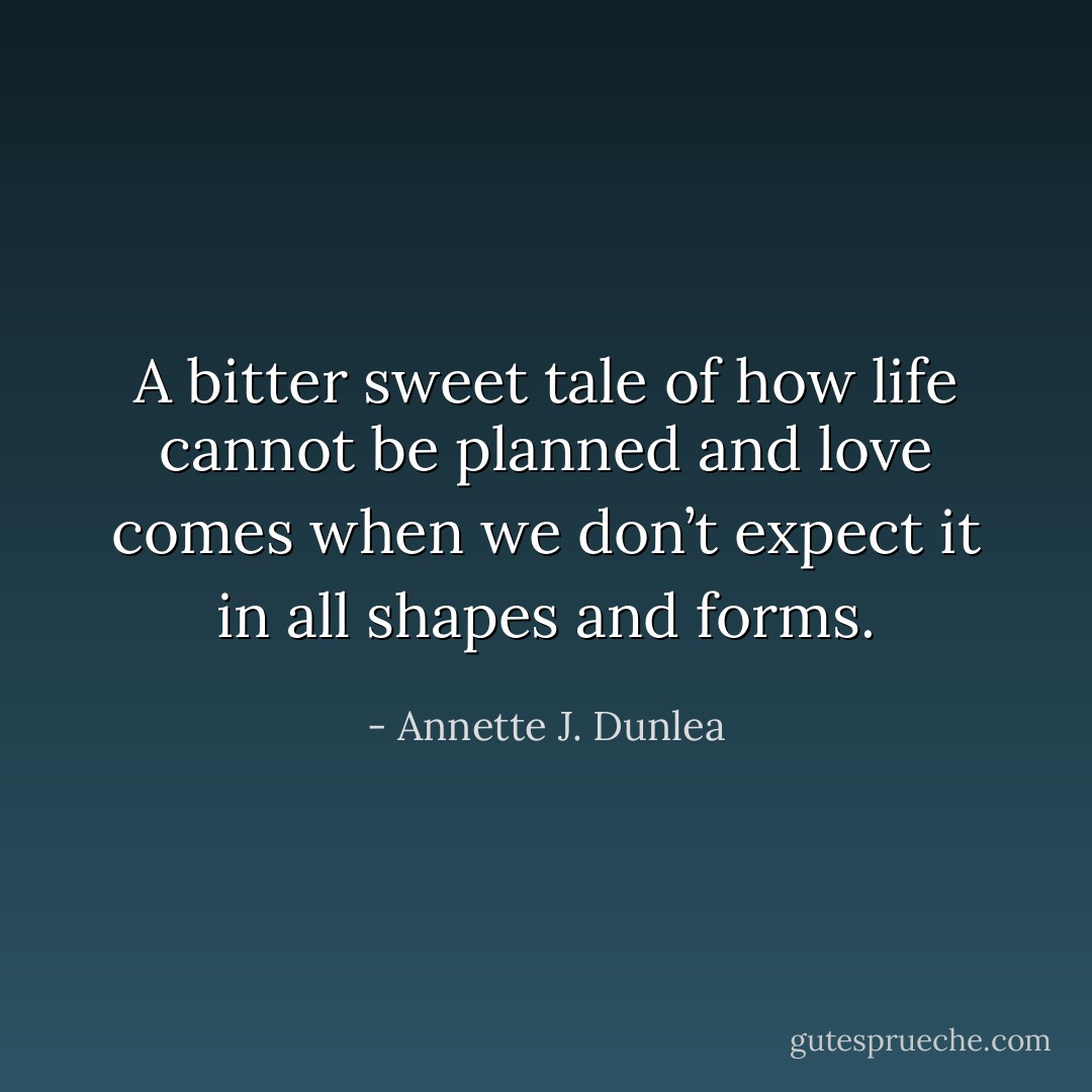 A bitter sweet tale of how life cannot be planned and love comes when we don’t expect it in all shapes and forms. - Annette J. Dunlea