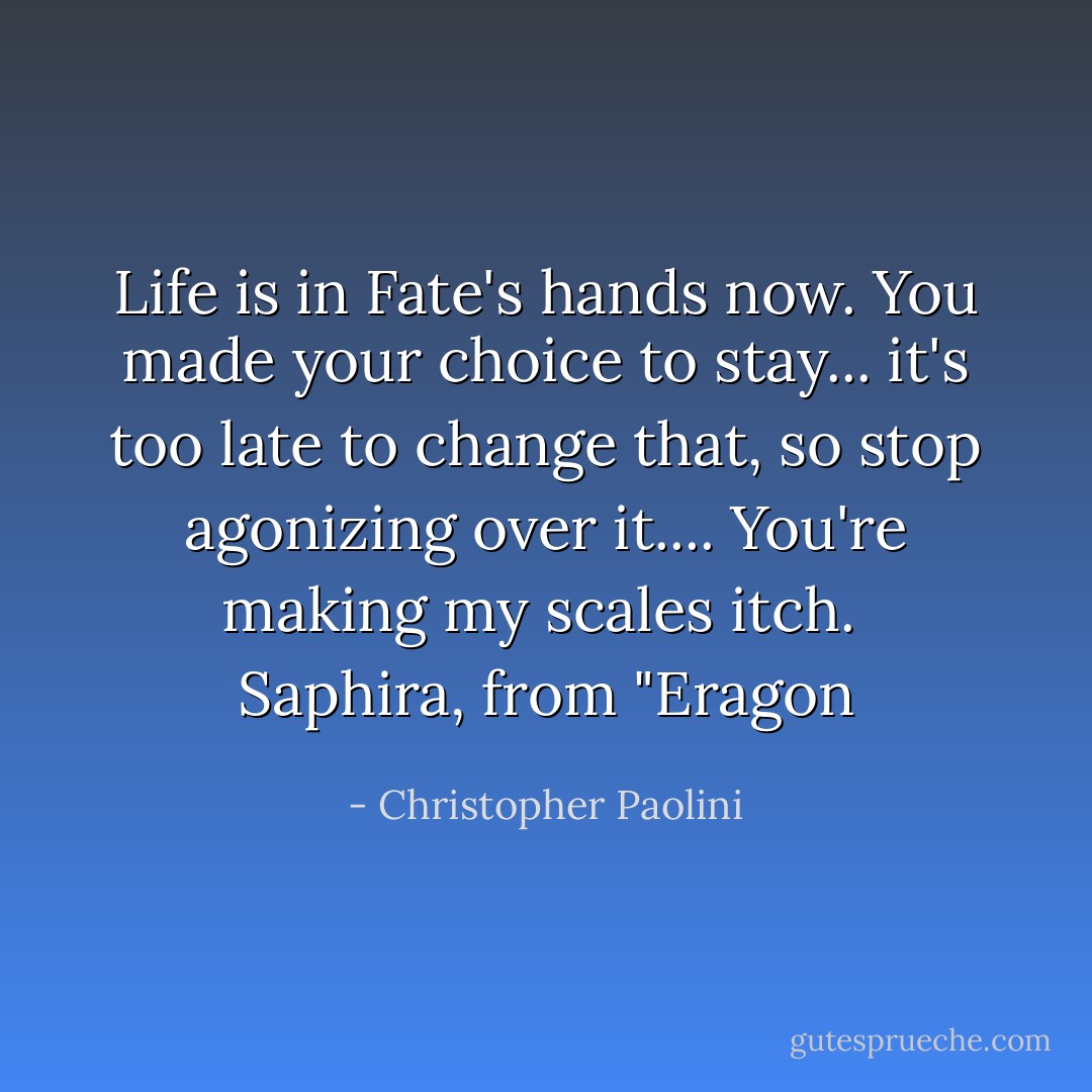 Life is in Fate's hands now. You made your choice to stay... it's too late to change that, so stop agonizing over it.... You're making my scales itch.<br /><br />Saphira, from "Eragon - Christopher Paolini