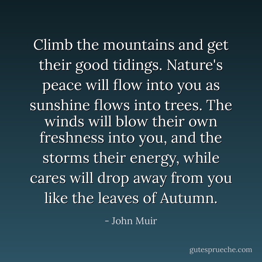 Climb the mountains and get their good tidings. Nature's peace will flow into you as sunshine flows into trees. The winds will blow their own freshness into you, and the storms their energy, while cares will drop away from you like the leaves of Autumn. - John Muir