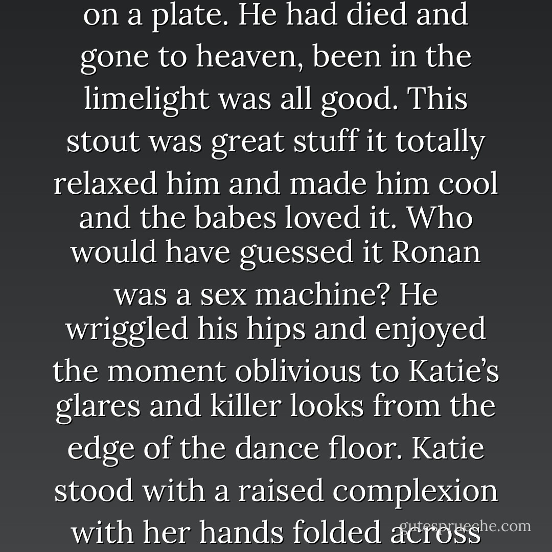 Ronan was normally a shy guy with the nerdy classes and was never a hit with the babes and thought he was been offered it on a plate. He had died and gone to heaven, been in the limelight was all good. This stout was great stuff it totally relaxed him and made him cool and the babes loved it. Who would have guessed it Ronan was a sex machine? He wriggled his hips and enjoyed the moment oblivious to Katie’s glares and killer looks from the edge of the dance floor. Katie stood with a raised complexion with her hands folded across her chest and tapped her heels in irritation. It did her no good, nobody noticed”. - Annette J. Dunlea