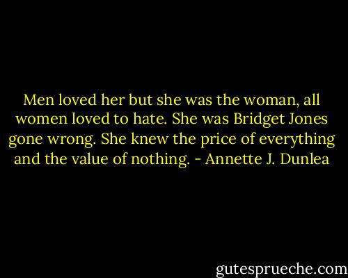 Men loved her but she was the woman, all women loved to hate. She was Bridget Jones gone wrong. She knew the price of everything and the value of nothing. - Annette J. Dunlea
