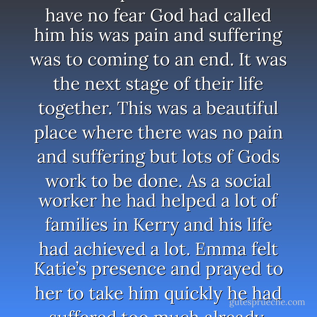 He had no fear for there was nothing to fear. He was going to a better place. Katie told him have no fear God had called him his was pain and suffering was to coming to an end. It was the next stage of their life together. This was a beautiful place where there was no pain and suffering but lots of Gods work to be done. As a social worker he had helped a lot of families in Kerry and his life had achieved a lot. Emma felt Katie’s presence and prayed to her to take him quickly he had suffered too much already. Ronan was on life support - Annette J. Dunlea