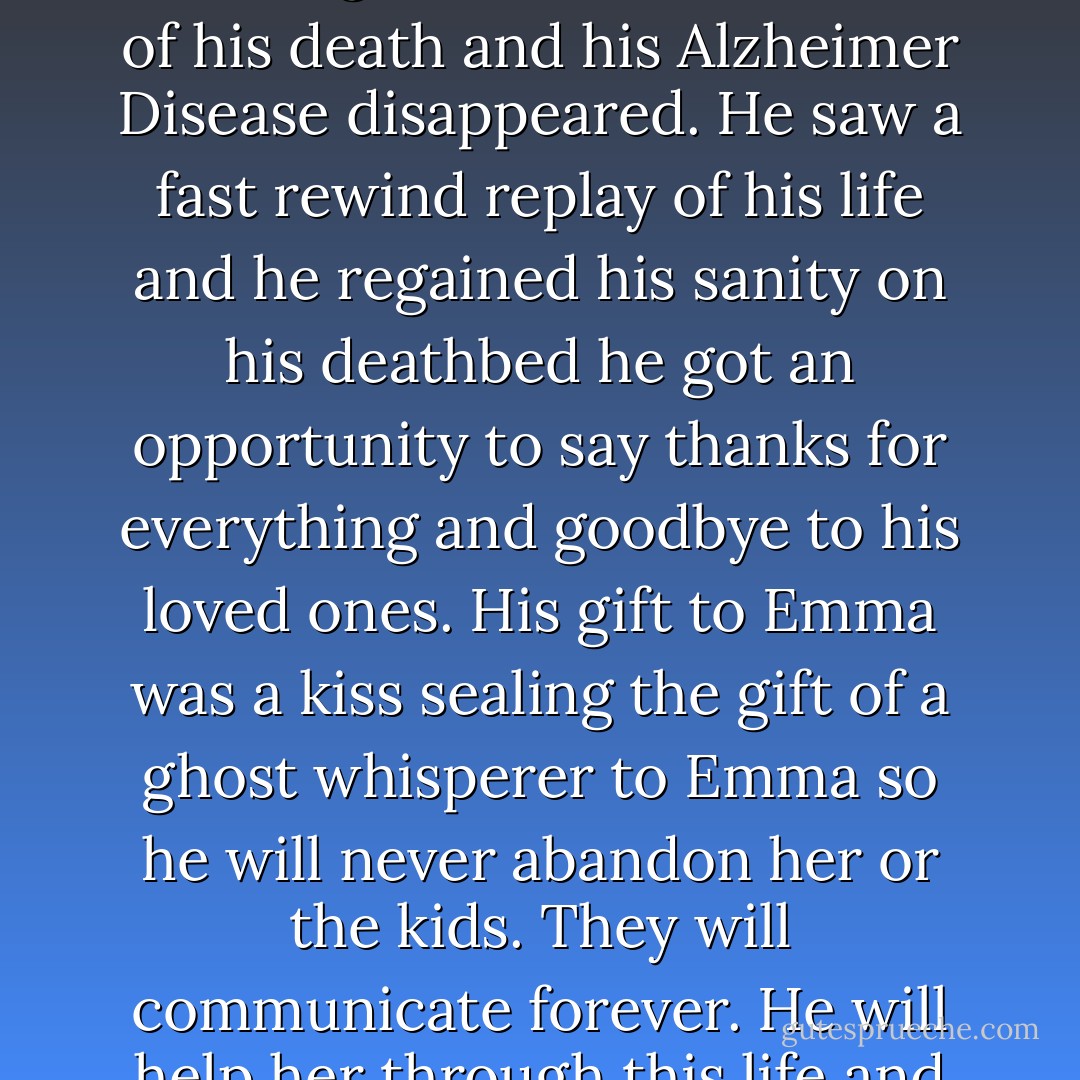 Katie informed us that there was a life ever after, a place called Heaven or Eternal Rest where there was no pain or suffering. She forewarned him of his death and his Alzheimer Disease disappeared. He saw a fast rewind replay of his life and he regained his sanity on his deathbed he got an opportunity to say thanks for everything and goodbye to his loved ones. His gift to Emma was a kiss sealing the gift of a ghost whisperer to Emma so he will never abandon her or the kids. They will communicate forever. He will help her through this life and return watching over her and navigate a path for her into the next life, Heaven - Annette J. Dunlea