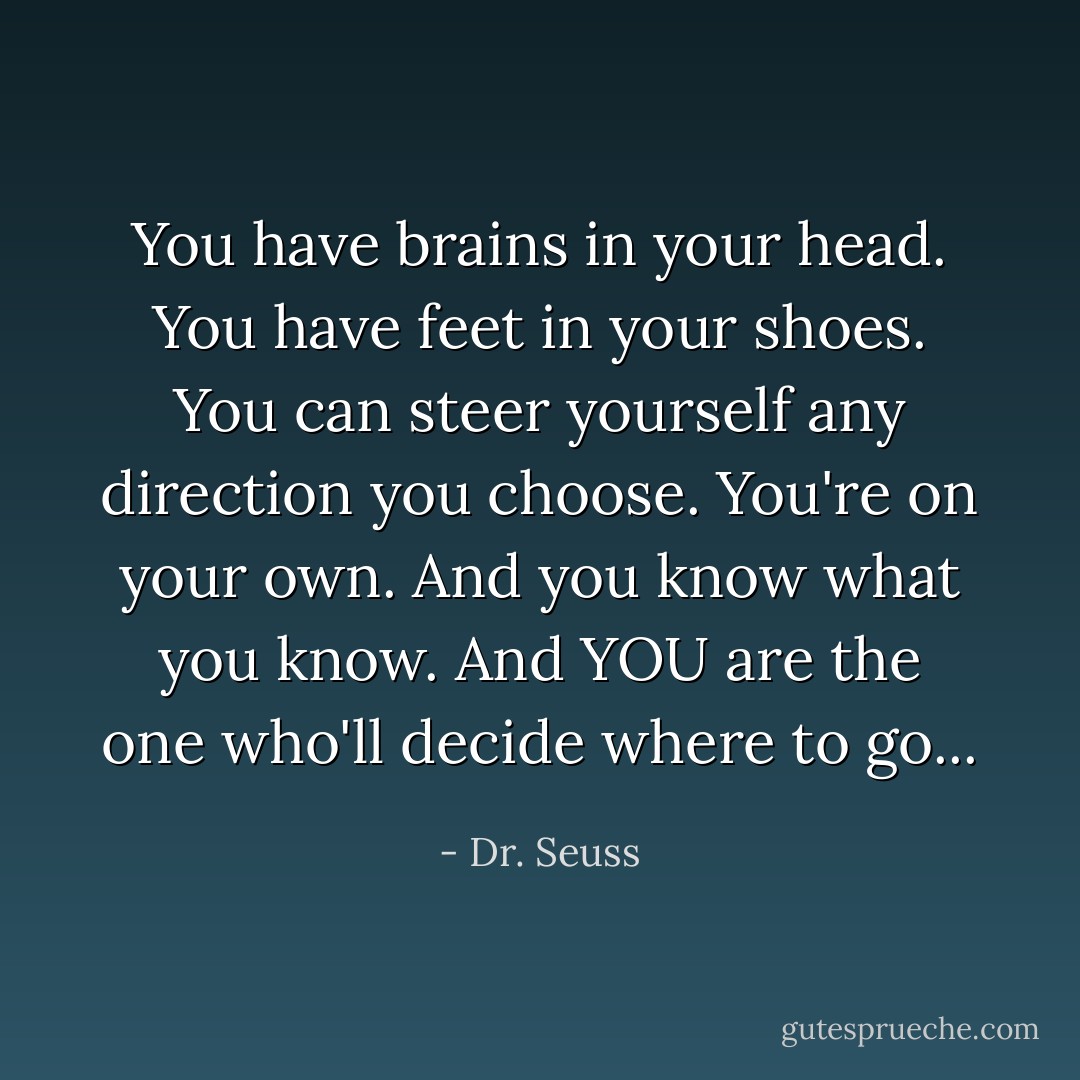 You have brains in your head. You have feet in your shoes. You can steer yourself any direction you choose. You're on your own. And you know what you know. And YOU are the one who'll decide where to go... - Dr. Seuss