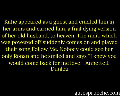 Katie appeared as a ghost and cradled him in her arms and carried him, a frail dying version of her old husband, to heaven. The radio which was powered off suddenly comes on and played their song Follow Me. Nobody could see her only Ronan and he smiled and says “I knew you would come back for me love - Annette J. Dunlea