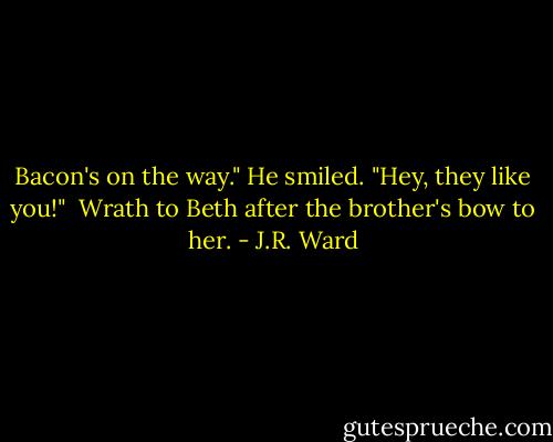 Bacon's on the way." He smiled. "Hey, they like you!"<br /><br />Wrath to Beth after the brother's bow to her. - J.R. Ward