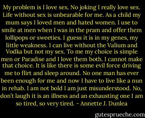 My problem is I love sex. No joking I really love sex. Life without sex is unbearable for me. As a child my mum says I loved men and hated women. I use to smile at men when I was in the pram and offer them lollipops or sweeties. I guess it is in my genes, my little weakness. I can live without the Valium and Vodka but not my sex. To me my choice is simple men or Paradise and I love them both. I cannot make that choice. It is like there is some evil force driving me to flirt and sleep around. No one man has ever been enough for me and now I have to live like a nun in rehab. I am not bold I am just misunderstood. No, don’t laugh it is an illness and an exhausting one I am so tired, so very tired. - Annette J. Dunlea