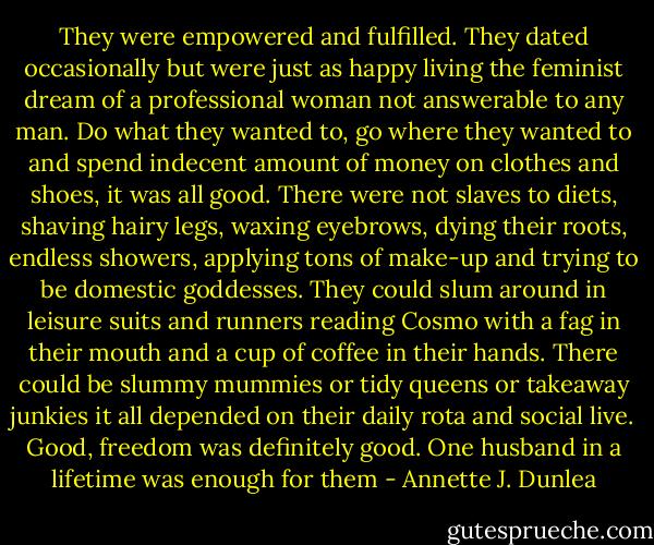 They were empowered and fulfilled. They dated occasionally but were just as happy living the feminist dream of a professional woman not answerable to any man. Do what they wanted to, go where they wanted to and spend indecent amount of money on clothes and shoes, it was all good. There were not slaves to diets, shaving hairy legs, waxing eyebrows, dying their roots, endless showers, applying tons of make-up and trying to be domestic goddesses. They could slum around in leisure suits and runners reading Cosmo with a fag in their mouth and a cup of coffee in their hands. There could be slummy mummies or tidy queens or takeaway junkies it all depended on their daily rota and social live. Good, freedom was definitely good. One husband in a lifetime was enough for them - Annette J. Dunlea
