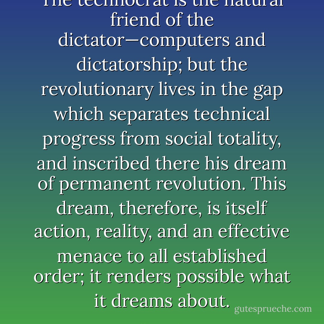 The technocrat is the natural friend of the dictator—computers and dictatorship; but the revolutionary lives in the gap which separates technical progress from social totality, and inscribed there his dream of permanent revolution. This dream, therefore, is itself action, reality, and an effective menace to all established order; it renders possible what it dreams about. - Gilles Deleuze
