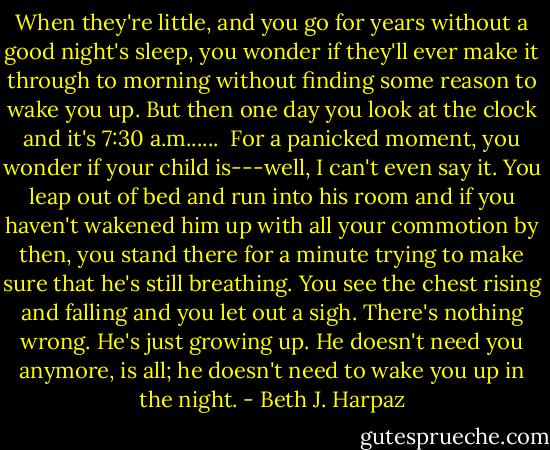 When they're little, and you go for years without a good night's sleep, you wonder if they'll ever make it through to morning without finding some reason to wake you up. But then one day you look at the clock and it's 7:30 a.m......<br /><br />For a panicked moment, you wonder if your child is---well, I can't even say it. You leap out of bed and run into his room and if you haven't wakened him up with all your commotion by then, you stand there for a minute trying to make sure that he's still breathing. You see the chest rising and falling and you let out a sigh. There's nothing wrong. He's just growing up. He doesn't need you anymore, is all; he doesn't need to wake you up in the night. - Beth J. Harpaz