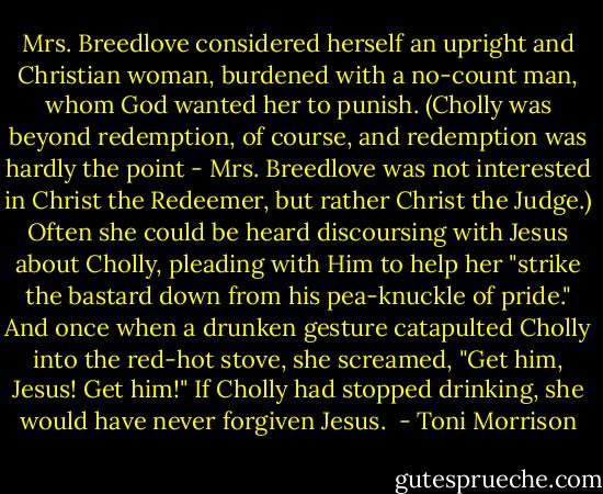 Mrs. Breedlove considered herself an upright and Christian woman, burdened with a no-count man, whom God wanted her to punish. (Cholly was beyond redemption, of course, and redemption was hardly the point - Mrs. Breedlove was not interested in Christ the Redeemer, but rather Christ the Judge.) Often she could be heard discoursing with Jesus about Cholly, pleading with Him to help her "strike the bastard down from his pea-knuckle of pride." And once when a drunken gesture catapulted Cholly into the red-hot stove, she screamed, "Get him, Jesus! Get him!" If Cholly had stopped drinking, she would have never forgiven Jesus.  - Toni Morrison