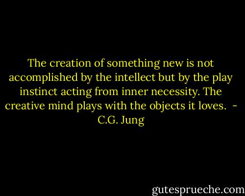 The creation of something new is not accomplished by the intellect but by the play instinct acting from inner necessity. The creative mind plays with the objects it loves.  - C.G. Jung