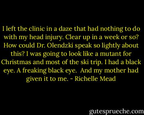 I left the clinic in a daze that had nothing to do with my head injury. Clear up in a week or so? How could Dr. Olendzki speak so lightly about this? I was going to look like a mutant for Christmas and most of the ski trip. I had a black eye. A freaking black eye.<br /><br />And my mother had given it to me. - Richelle Mead