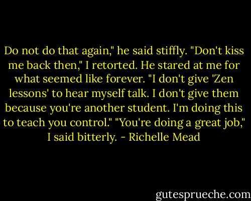 Do not do that again," he said stiffly.<br />"Don't kiss me back then," I retorted.<br />He stared at me for what seemed like forever. "I don't give 'Zen lessons' to hear myself talk. I don't give them because you're another student. I'm doing this to teach you control."<br />"You're doing a great job," I said bitterly. - Richelle Mead