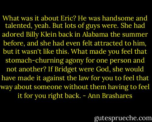 What was it about Eric? He was handsome and talented, yeah. But lots of guys were. She had adored Billy Klein back in Alabama the summer before, and she had even felt attracted to him, but it wasn't like this. What made you feel that stomach-churning agony for one person and not another? If Bridget were God, she would have made it against the law for you to feel that way about someone without them having to feel it for you right back. - Ann Brashares