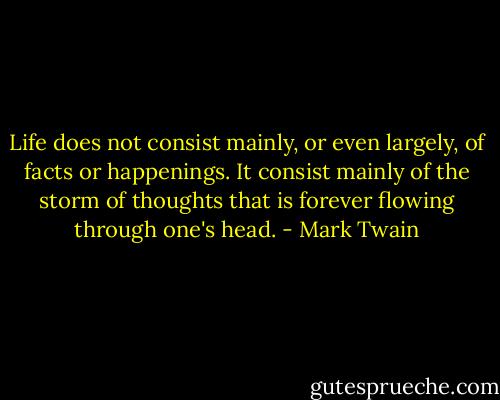 Life does not consist mainly, or even largely, of facts or happenings. It consist mainly of the storm of thoughts that is forever flowing through one's head. - Mark Twain