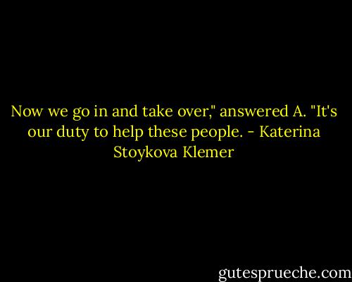 Now we go in and take over," answered A. "It's our duty to help these people. - Katerina Stoykova Klemer
