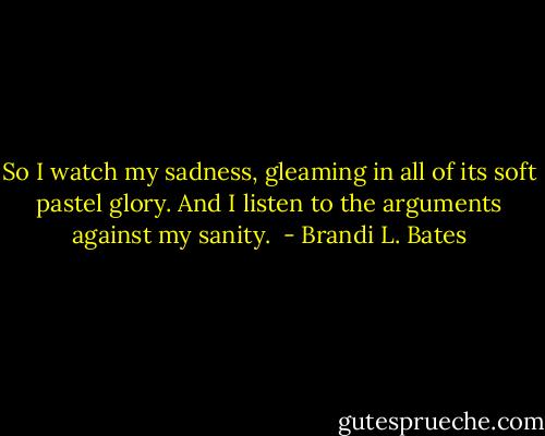 So I watch my sadness, gleaming in all of its soft pastel glory. And I listen to the arguments against my sanity.  - Brandi L. Bates