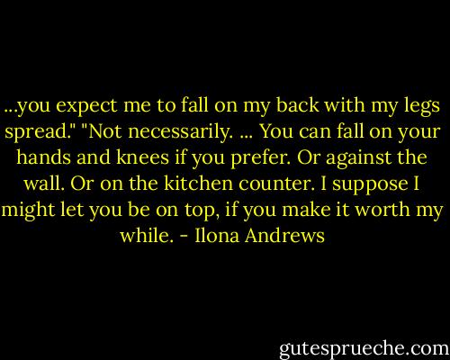 ...you expect me to fall on my back with my legs spread."<br />"Not necessarily. ... You can fall on your hands and knees if you prefer. Or against the wall. Or on the kitchen counter. I suppose I might let you be on top, if you make it worth my while. - Ilona Andrews