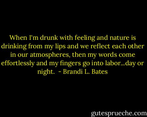 When I'm drunk with feeling and nature is drinking from my lips and we reflect each other in our atmospheres, then my words come effortlessly and my fingers go into labor...day or night.  - Brandi L. Bates