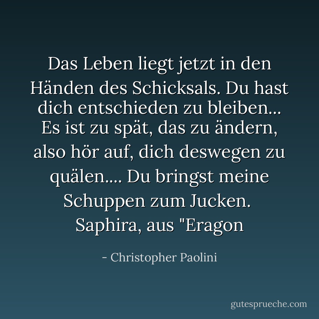 Das Leben liegt jetzt in den Händen des Schicksals. Du hast dich entschieden zu bleiben... Es ist zu spät, das zu ändern, also hör auf, dich deswegen zu quälen.... Du bringst meine Schuppen zum Jucken.<br /><br />Saphira, aus "Eragon - Christopher Paolini<