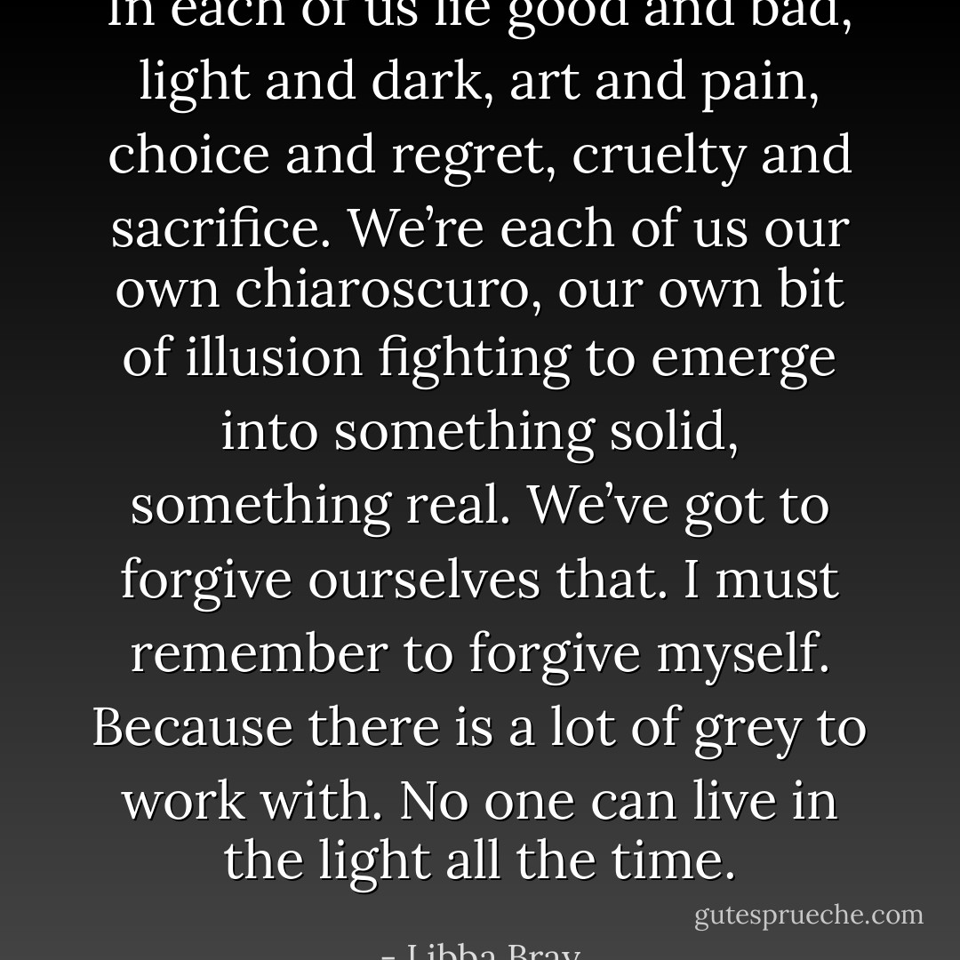 In each of us lie good and bad, light and dark, art and pain, choice and regret, cruelty and sacrifice. We’re each of us our own chiaroscuro, our own bit of illusion fighting to emerge into something solid, something real. We’ve got to forgive ourselves that. I must remember to forgive myself. Because there is a lot of grey to work with. No one can live in the light all the time. - Libba Bray