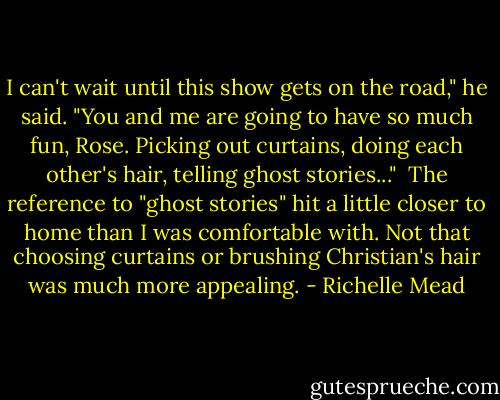 I can't wait until this show gets on the road," he said. "You and me are going to have so much fun, Rose. Picking out curtains, doing each other's hair, telling ghost stories..."<br /> The reference to "ghost stories" hit a little closer to home than I was comfortable with. Not that choosing curtains or brushing Christian's hair was much more appealing. - Richelle Mead