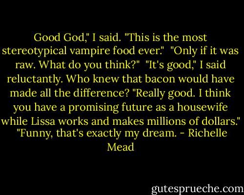 Good God," I said. "This is the most stereotypical vampire food ever."<br /> "Only if it was raw. What do you think?"<br /> "It's good," I said reluctantly. Who knew that bacon would have made all the difference? "Really good. I think you have a promising future as a housewife while Lissa works and makes millions of dollars."<br /> "Funny, that's exactly my dream. - Richelle Mead