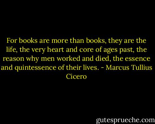 For books are more than books, they are the life, the very heart and core of ages past, the reason why men worked and died, the essence and quintessence of their lives. - Marcus Tullius Cicero