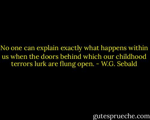 No one can explain exactly what happens within us when the doors behind which our childhood terrors lurk are flung open. - W.G. Sebald