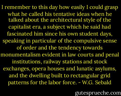 I remember to this day how easily I could grasp what he called his tentative ideas when he talked about the architectural style of the capitalist era, a subject which he said had fascinated him since his own student days, speaking in particular of the compulsive sense of order and the tendency towards monumentalism evident in law courts and penal institutions, railway stations and stock exchanges, opera houses and lunatic asylums, and the dwelling built to rectangular grid patterns for the labor force. - W.G. Sebald