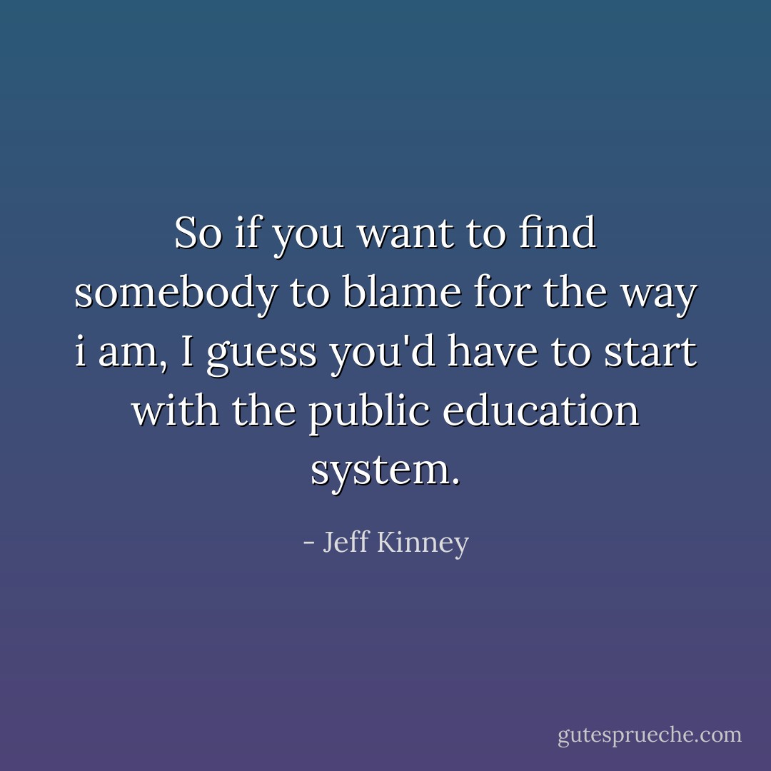 So if you want to find somebody to blame for the way i am, I guess you'd have to start with the public education system. - Jeff Kinney